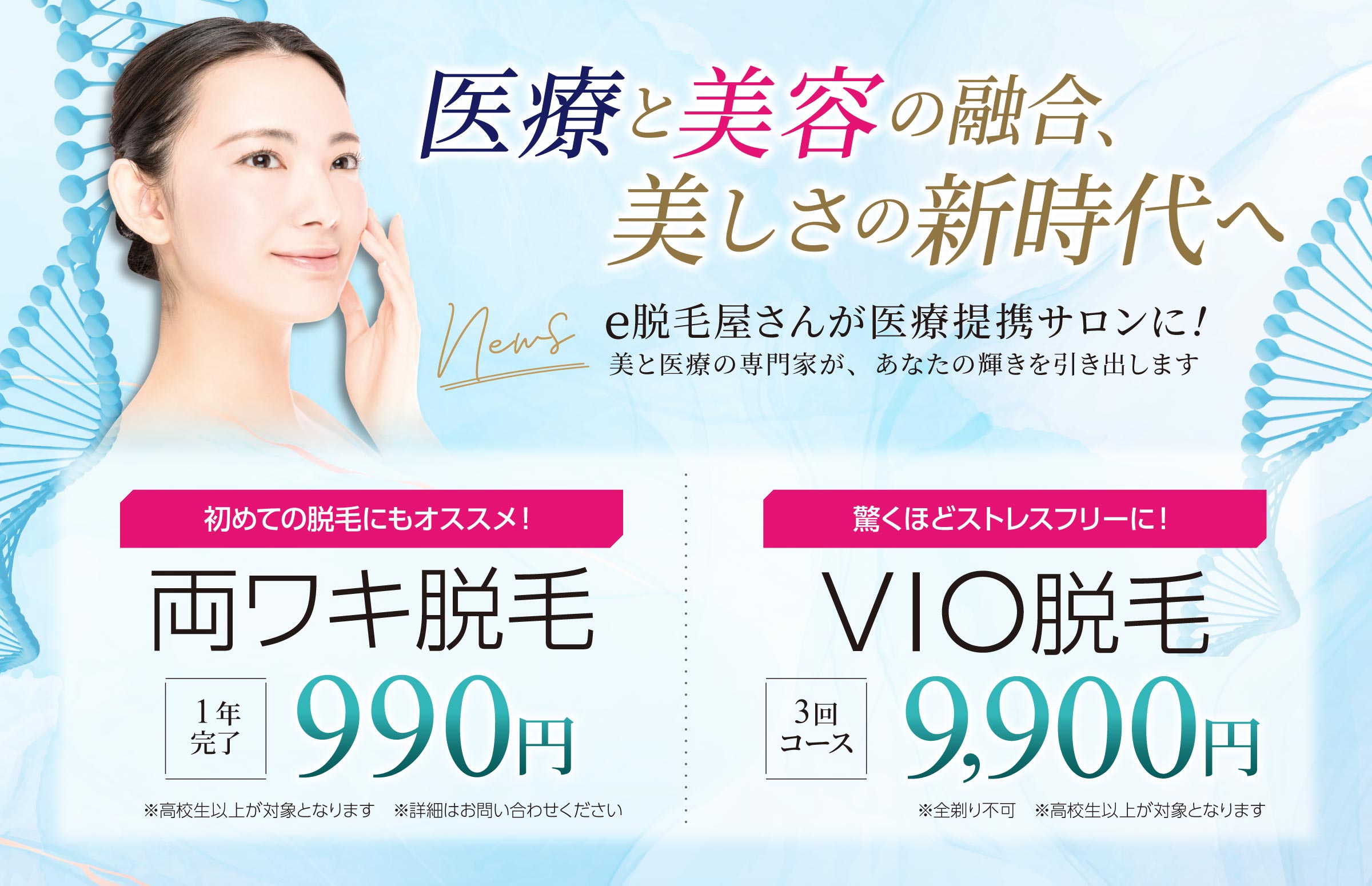 e脱毛屋さんが医療提携サロンに！美と医療の専門家が、あなたの輝きを引き出します。　初めての脱毛にもオススメ！両ワキ脱毛 1年完了　990円 ※高校生以上が対象となります　※詳細はお問い合わせください。  驚くほどストレスフリーに！VIO脱毛 3回コース　9,900円　※全剃り不可 ※高校生以上が対象となります